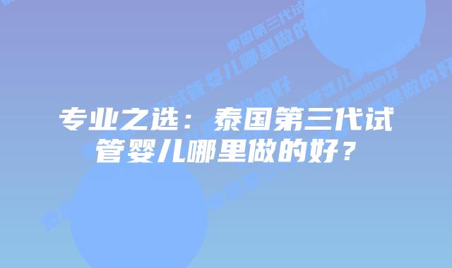 专业之选:泰国第三代试管婴儿哪里做的好?插图 专业之选:泰国第三代试管婴儿哪里做的好?