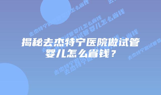 揭秘去杰特宁医院做试管婴儿怎么省钱?插图 揭秘去杰特宁医院做试管婴儿怎么省钱?