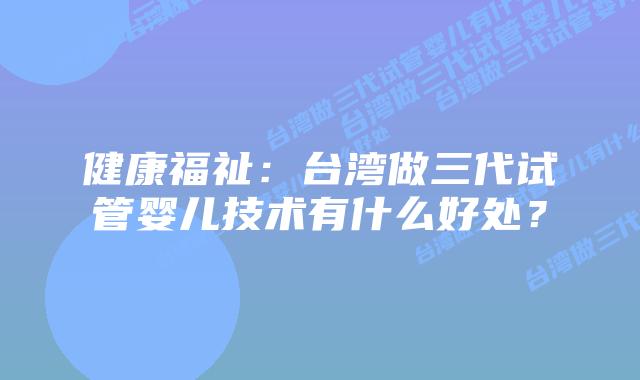 健康福祉:台湾做三代试管婴儿技术有什么好处?插图 健康福祉:台湾做三代试管婴儿技术有什么好处?