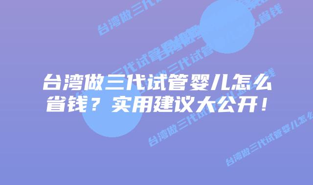 台湾做三代试管婴儿怎么省钱?实用建议大公开!插图 台湾做三代试管婴儿怎么省钱?实用建议大公开!