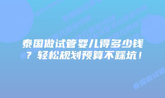 泰国做试管婴儿得多少钱？轻松规划预算不踩坑！