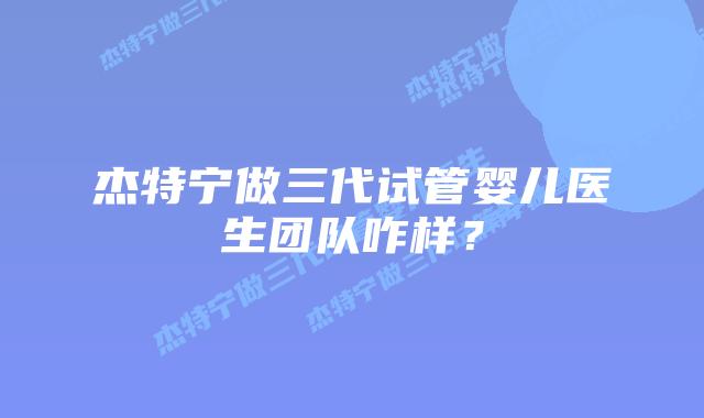 杰特宁做三代试管婴儿医生团队咋样？