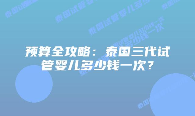 预算全攻略：泰国三代试管婴儿多少钱一次？
