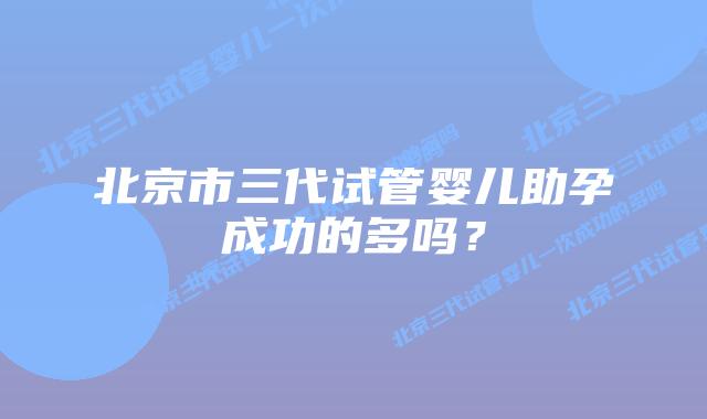 北京市三代试管婴儿助孕成功的多吗？