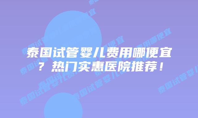 泰国试管婴儿费用哪便宜？热门实惠医院推荐！