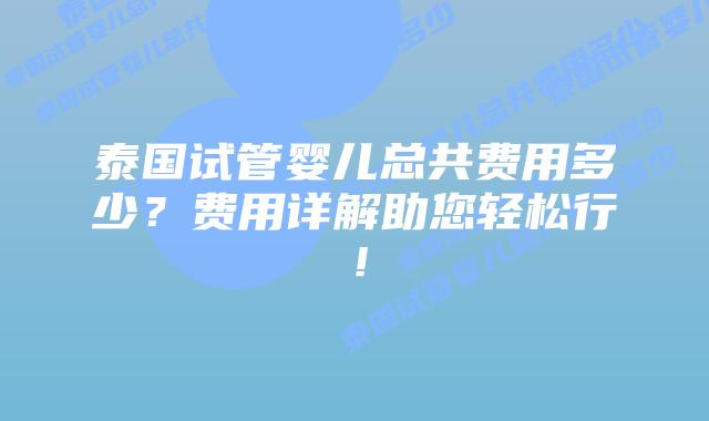 泰国试管婴儿总共费用多少？费用详解助您轻松行！