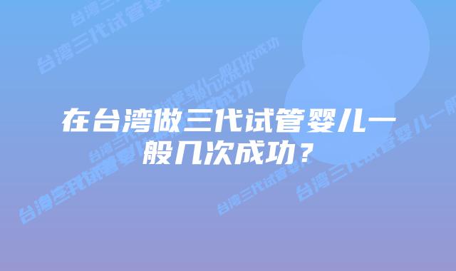 在台湾做三代试管婴儿一般几次成功?插图 在台湾做三代试管婴儿一般几次成功?