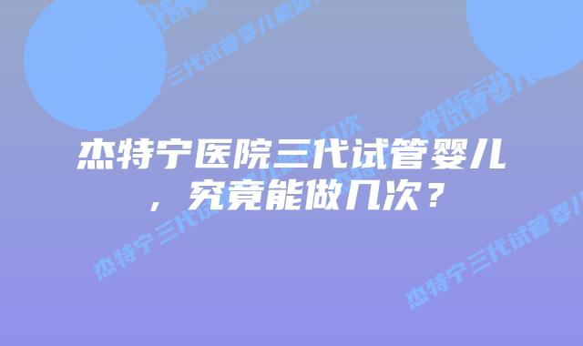 杰特宁医院三代试管婴儿，究竟能做几次？