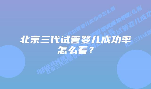 北京三代试管婴儿成功率怎么看？