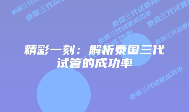 精彩一刻:解析泰国三代试管的成功率插图 精彩一刻:解析泰国三代试管的成功率