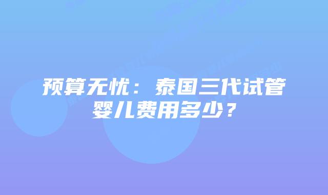 预算无忧:泰国三代试管婴儿费用多少?插图 预算无忧:泰国三代试管婴儿费用多少?
