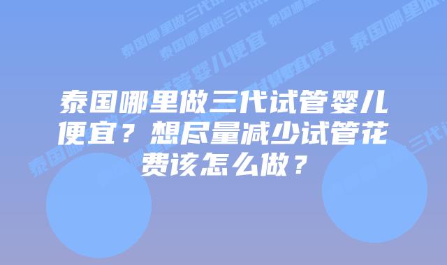 泰国哪里做三代试管婴儿便宜?想尽量减少试管花费该怎么做?插图 泰国哪里做三代试管婴儿便宜?想尽量减少试管花费该怎么做?