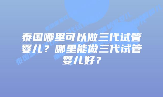 泰国哪里可以做三代试管婴儿?哪里能做三代试管婴儿好?插图 泰国哪里可以做三代试管婴儿?哪里能做三代试管婴儿好?