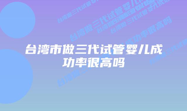 台湾市做三代试管婴儿成功率很高吗插图 台湾市做三代试管婴儿成功率很高吗