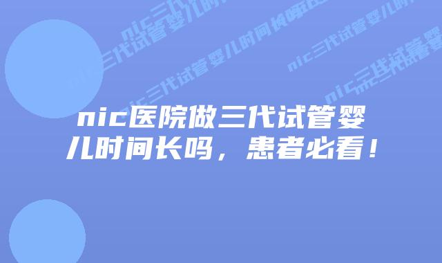nic医院做三代试管婴儿时间长吗，患者必看！