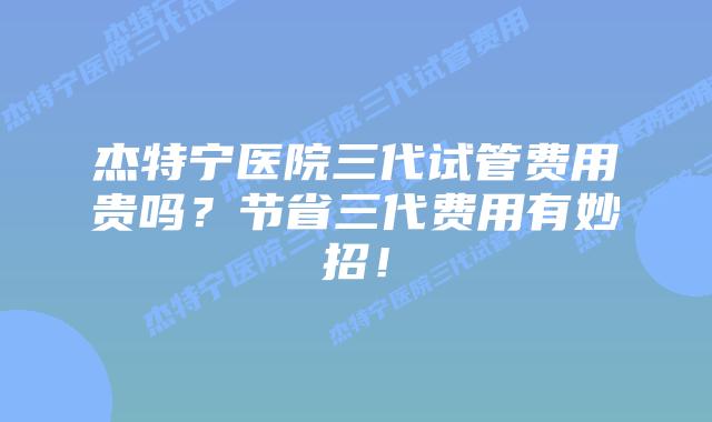 杰特宁医院三代试管费用贵吗?节省三代费用有妙招!插图 杰特宁医院三代试管费用贵吗?节省三代费用有妙招!