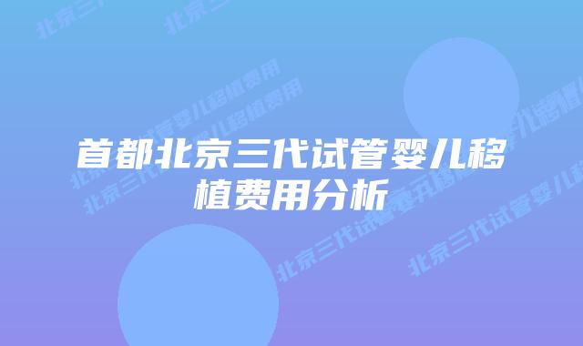 首都北京三代试管婴儿移植费用分析插图 首都北京三代试管婴儿移植费用分析
