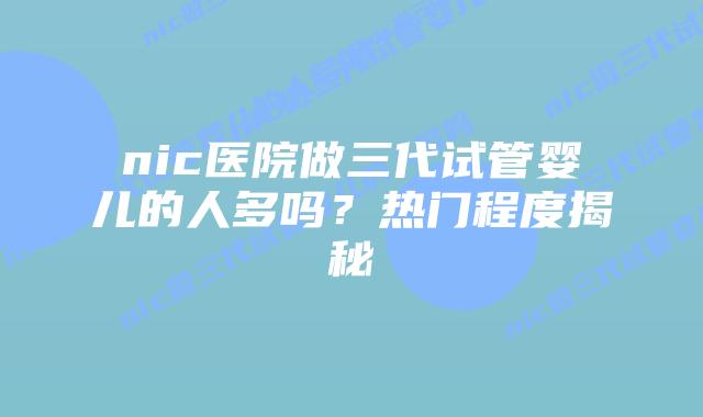 nic医院做三代试管婴儿的人多吗?热门程度揭秘插图 nic医院做三代试管婴儿的人多吗?热门程度揭秘