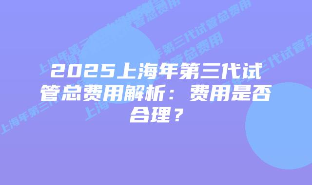 2025上海年第三代试管总费用解析：费用是否合理？
