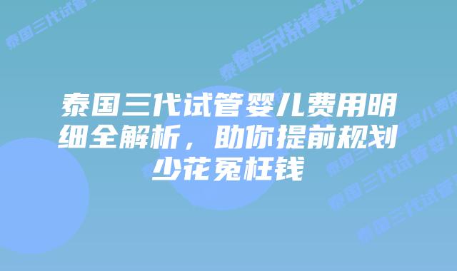 泰国三代试管婴儿费用明细全解析，助你提前规划少花冤枉钱