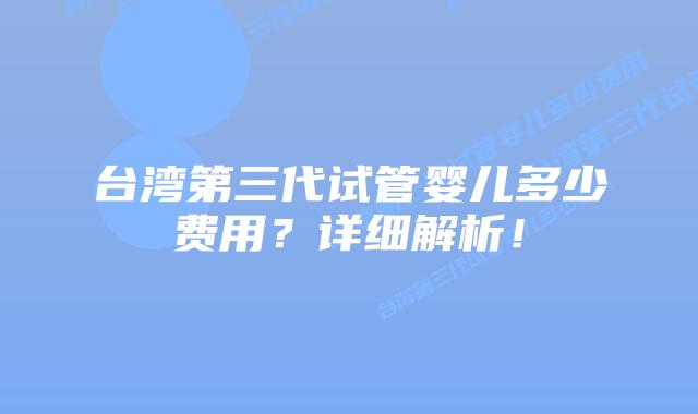 台湾第三代试管婴儿多少费用？详细解析！