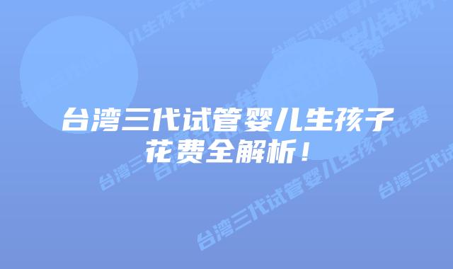台湾三代试管婴儿生孩子花费全解析！