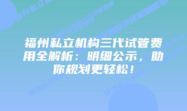 福州私立机构三代试管费用全解析：明细公示，助你规划更轻松！