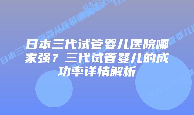 日本三代试管婴儿医院哪家强？三代试管婴儿的成功率详情解析