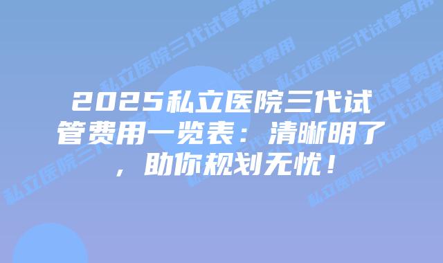 2025私立医院三代试管费用一览表：清晰明了，助你规划无忧！