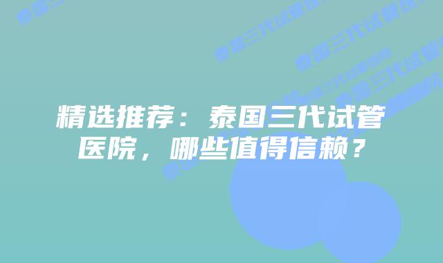 精选推荐：泰国三代试管医院，哪些值得信赖？