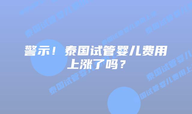 警示！泰国试管婴儿费用上涨了吗？