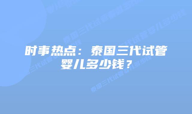 时事热点：泰国三代试管婴儿多少钱？