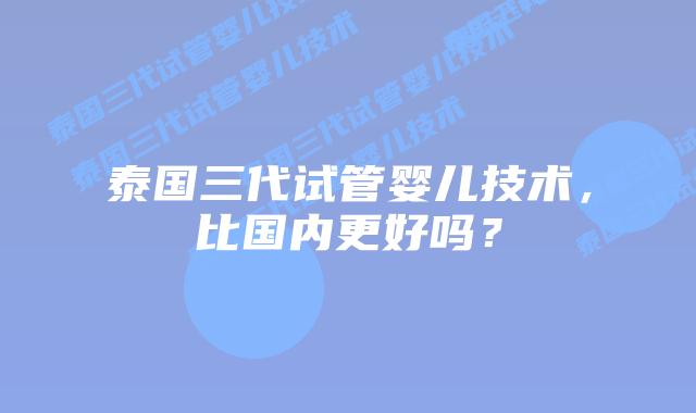 泰国三代试管婴儿技术，比国内更好吗？