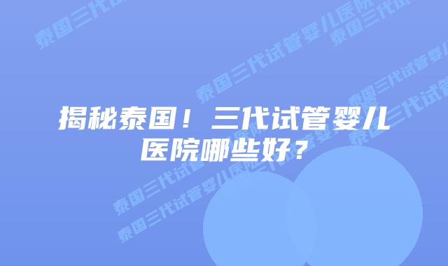 揭秘泰国！三代试管婴儿医院哪些好？