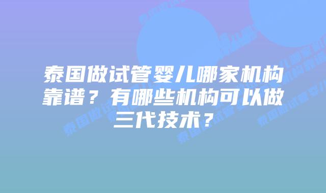 泰国做试管婴儿哪家机构靠谱？有哪些机构可以做三代技术？