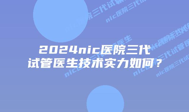 2024nic医院三代试管医生技术实力如何？