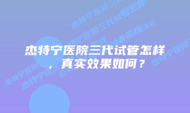 杰特宁医院三代试管怎样，真实效果如何？