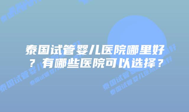 泰国试管婴儿医院哪里好？有哪些医院可以选择？