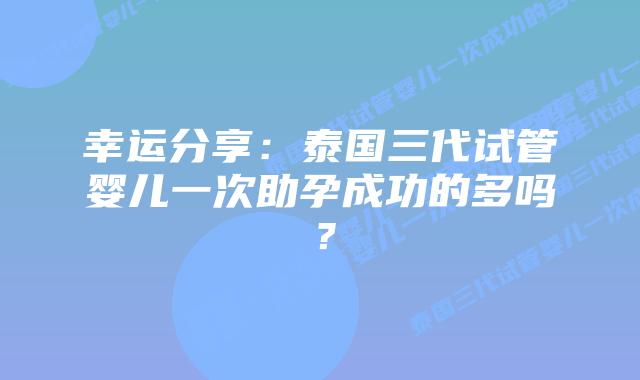 幸运分享：泰国三代试管婴儿一次助孕成功的多吗？