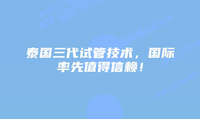 泰国三代试管技术，国际率先值得信赖！