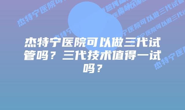 杰特宁医院可以做三代试管吗？三代技术值得一试吗？