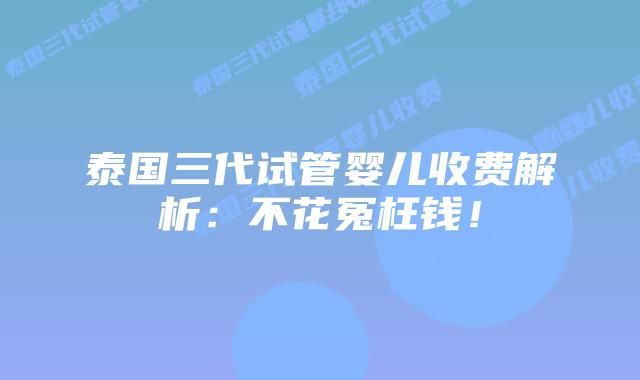 泰国三代试管婴儿收费解析：不花冤枉钱！
