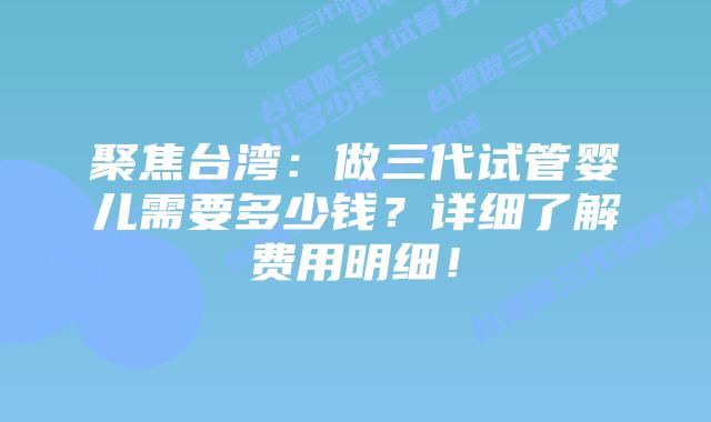 聚焦台湾：做三代试管婴儿需要多少钱？详细了解费用明细！