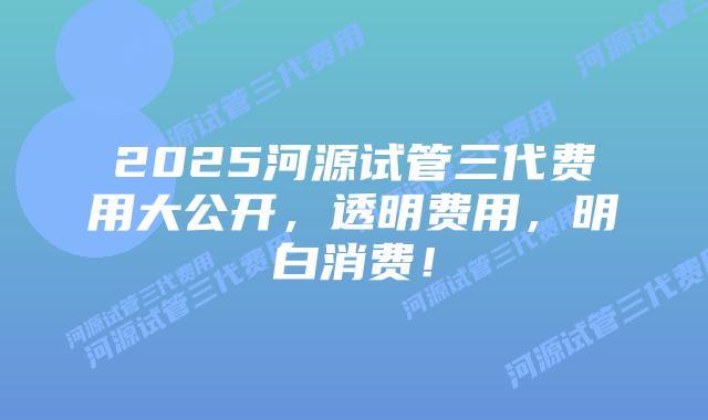 2025河源试管三代费用大公开，透明费用，明白消费！