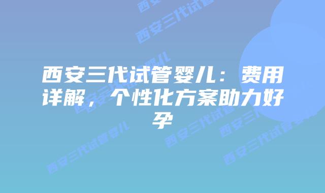 西安三代试管婴儿：费用详解，个性化方案助力好孕