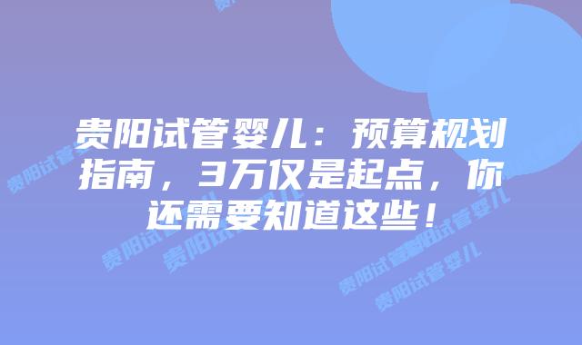 贵阳试管婴儿：预算规划指南，3万仅是起点，你还需要知道这些！