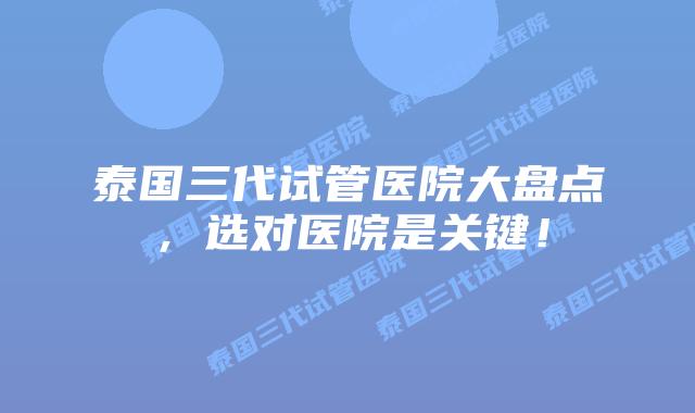 泰国三代试管医院大盘点，选对医院是关键！