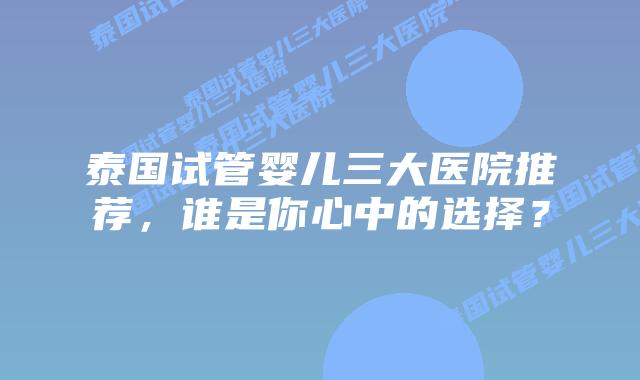 泰国试管婴儿三大医院推荐，谁是你心中的选择？