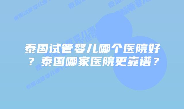 泰国试管婴儿哪个医院好？泰国哪家医院更靠谱？