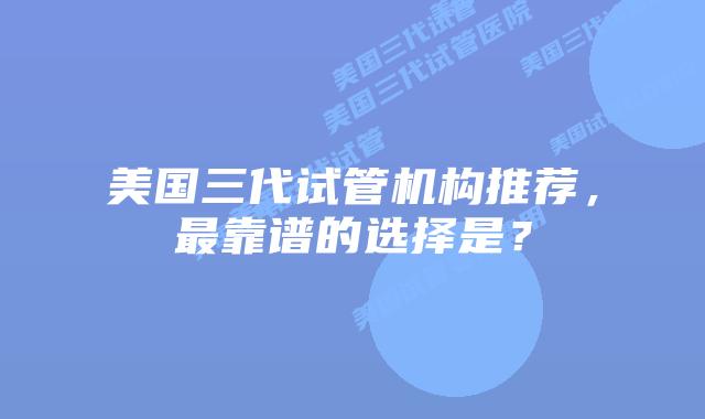 美国三代试管机构推荐，最靠谱的选择是？